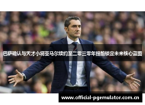 巴萨确认与天才小将亚马尔续约至二零三零年提前锁定未来核心蓝图