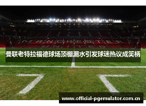 曼联老特拉福德球场顶棚漏水引发球迷热议成笑柄