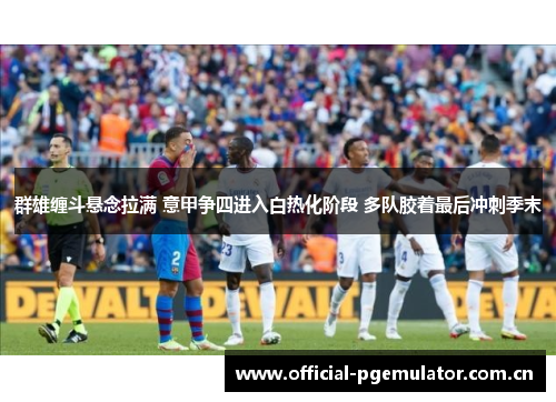群雄缠斗悬念拉满 意甲争四进入白热化阶段 多队胶着最后冲刺季末